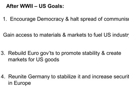 After WWII – US Goals: 1. Encourage Democracy & halt spread of communism 2. Gain access to materials & markets to fuel US industry 3.Rebuild Euro gov’ts.