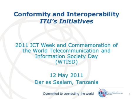 International Telecommunication Union Committed to connecting the world 1 Conformity and Interoperability ITU’s Initiatives 2011 ICT Week and Commemoration.