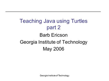 Georgia Institute of Technology Barb Ericson Georgia Institute of Technology May 2006 Teaching Java using Turtles part 2.