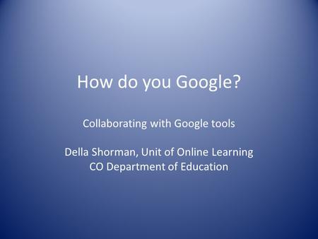 How do you Google? Collaborating with Google tools Della Shorman, Unit of Online Learning CO Department of Education.