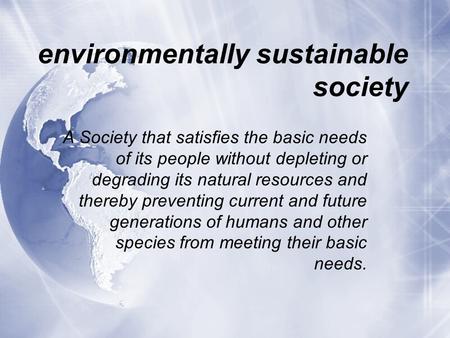 environmentally sustainable society A Society that satisfies the basic needs of its people without depleting or degrading its natural resources and thereby.