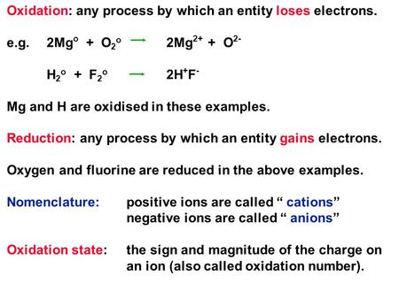Oxidation: any process by which an entity loses electrons. e.g.2Mg o + O 2 o 2Mg 2+ + O 2- H 2 o + F 2 o 2H + F - Mg and H are oxidised in these examples.
