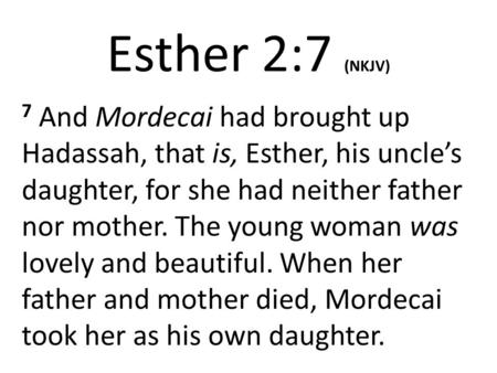 Esther 2:7 (NKJV) 7 And Mordecai had brought up Hadassah, that is, Esther, his uncle’s daughter, for she had neither father nor mother. The young woman.
