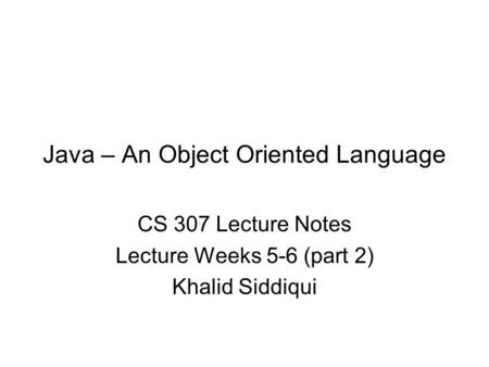Java – An Object Oriented Language CS 307 Lecture Notes Lecture Weeks 5-6 (part 2) Khalid Siddiqui.