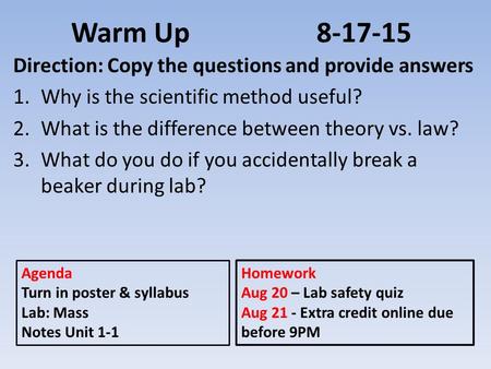 Warm Up8-17-15 Direction: Copy the questions and provide answers 1.Why is the scientific method useful? 2.What is the difference between theory vs. law?