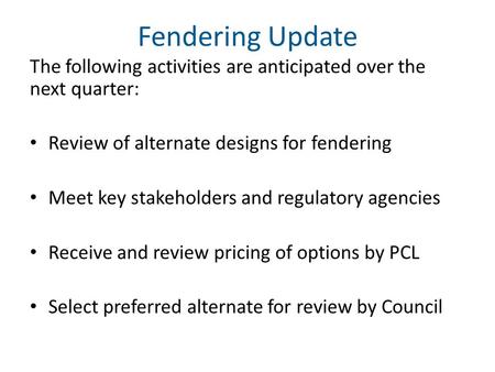 Fendering Update The following activities are anticipated over the next quarter: Review of alternate designs for fendering Meet key stakeholders and regulatory.