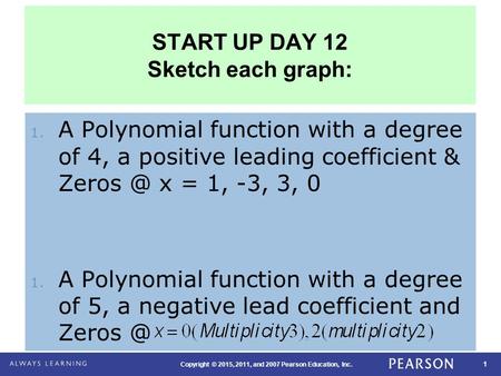 1 Copyright © 2015, 2011, and 2007 Pearson Education, Inc. START UP DAY 12 Sketch each graph: 1. A Polynomial function with a degree of 4, a positive.