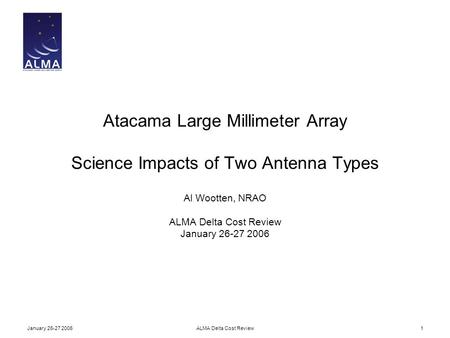 January 26-27 2006ALMA Delta Cost Review1 Atacama Large Millimeter Array Science Impacts of Two Antenna Types Al Wootten, NRAO ALMA Delta Cost Review January.