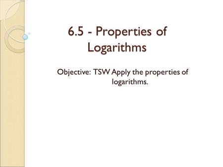 6.5 - Properties of Logarithms Objective: TSW Apply the properties of logarithms.