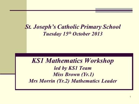 1 St. Joseph’s Catholic Primary School Tuesday 15 th October 2013 KS1 Mathematics Workshop led by KS1 Team Miss Brown (Yr.1) Mrs Morrin (Yr.2) Mathematics.