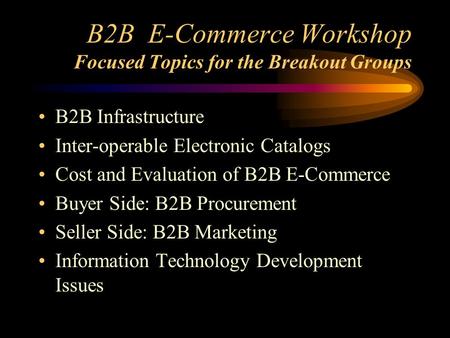 B2B E-Commerce Workshop Focused Topics for the Breakout Groups B2B Infrastructure Inter-operable Electronic Catalogs Cost and Evaluation of B2B E-Commerce.