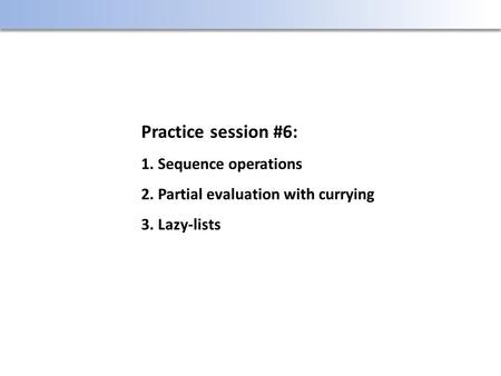 Practice session #6: 1. Sequence operations 2. Partial evaluation with currying 3. Lazy-lists.