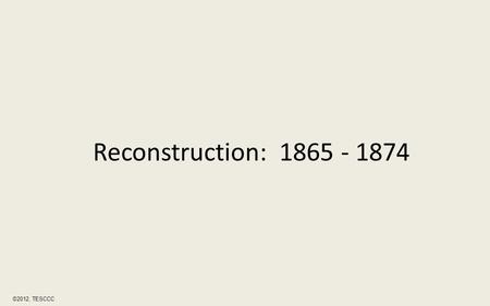 Reconstruction: 1865 - 1874 ©2012, TESCCC. Reconstruction was a period immediately after the Civil War of rebuilding the Southern states gradually bringing.