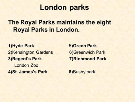 London parks The Royal Parks maintains the eight Royal Parks in London. 1)Hyde Park 5)Green Park 2)Kensington Gardens 6)Greenwich Park 3)Regent's Park.