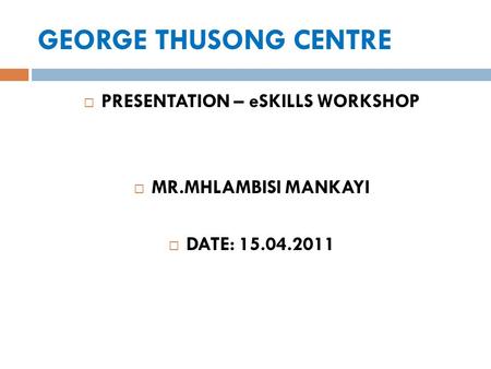 GEORGE THUSONG CENTRE  PRESENTATION – eSKILLS WORKSHOP  MR.MHLAMBISI MANKAYI  DATE: 15.04.2011.