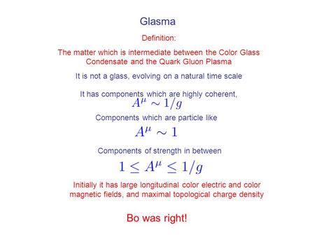 Glasma Definition: The matter which is intermediate between the Color Glass Condensate and the Quark Gluon Plasma It is not a glass, evolving on a natural.