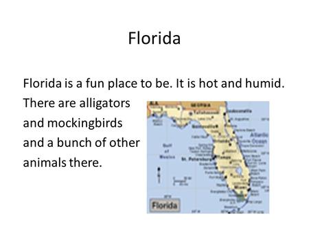 Florida Florida is a fun place to be. It is hot and humid. There are alligators and mockingbirds and a bunch of other animals there.