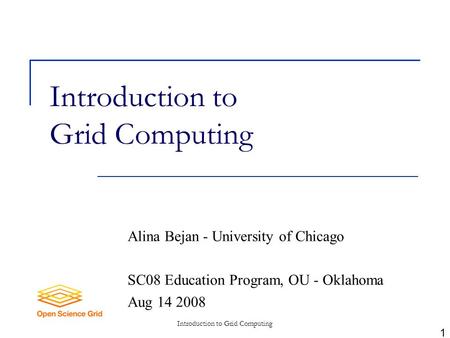 Introduction to Grid Computing Alina Bejan - University of Chicago SC08 Education Program, OU - Oklahoma Aug 14 2008 1.