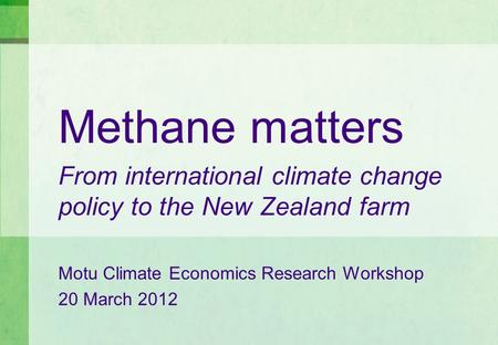 Methane matters From international climate change policy to the New Zealand farm Motu Climate Economics Research Workshop 20 March 2012.