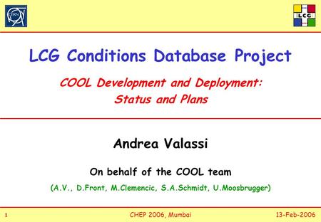 1 11 1 CHEP 2006, Mumbai13-Feb-2006 LCG Conditions Database Project COOL Development and Deployment: Status and Plans Andrea Valassi On behalf of the COOL.