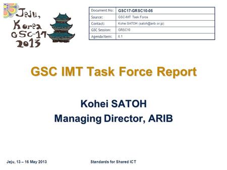 Jeju, 13 – 16 May 2013Standards for Shared ICT GSC IMT Task Force Report Kohei SATOH Managing Director, ARIB Document No: GSC17-GRSC10-05 Source: GSC-IMT.