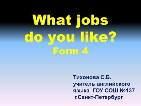 What jobs do you like? Form 4 Тихонова С.Б. учитель английского языка ГОУ СОШ №137 г.Санкт-Петербург.