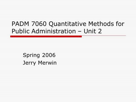 PADM 7060 Quantitative Methods for Public Administration – Unit 2 Spring 2006 Jerry Merwin.