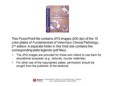 This PowerPoint file contains JPG images (200 dpi) of the 15 color plates of Fundamentals of Veterinary Clinical Pathology, 2nd edition. A separate folder.
