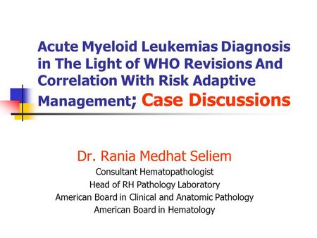 Acute Myeloid Leukemias Diagnosis in The Light of WHO Revisions And Correlation With Risk Adaptive Management ; Case Discussions Dr. Rania Medhat Seliem.