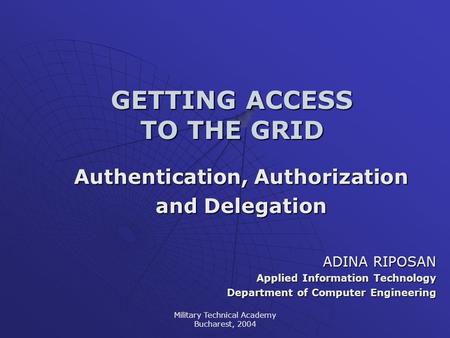 Military Technical Academy Bucharest, 2004 GETTING ACCESS TO THE GRID Authentication, Authorization and Delegation ADINA RIPOSAN Applied Information Technology.