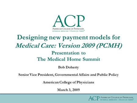 Bob Doherty Senior Vice President, Governmental Affairs and Public Policy American College of Physicians March 3, 2009 Designing new payment models for.