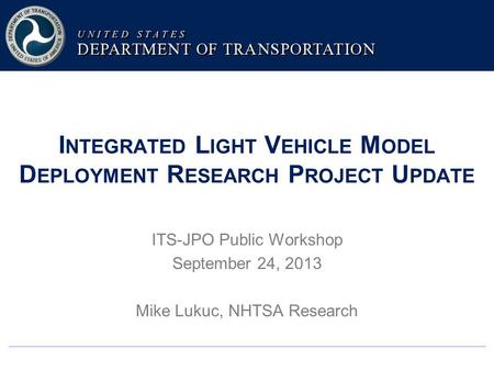 I NTEGRATED L IGHT V EHICLE M ODEL D EPLOYMENT R ESEARCH P ROJECT U PDATE ITS-JPO Public Workshop September 24, 2013 Mike Lukuc, NHTSA Research.