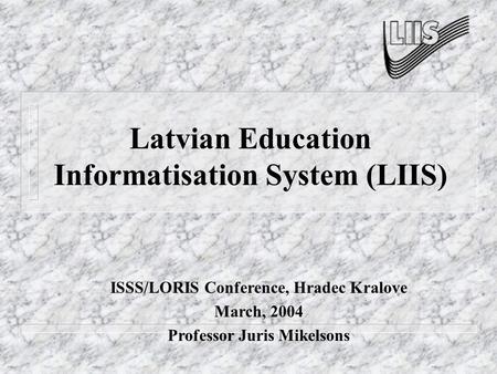 Latvian Education Informatisation System (LIIS) ISSS/LORIS Conference, Hradec Kralove March, 2004 Professor Juris Mikelsons.