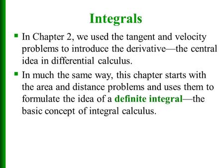 Integrals  In Chapter 2, we used the tangent and velocity problems to introduce the derivative—the central idea in differential calculus.  In much the.