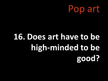 Pop art 16. Does art have to be high-minded to be good?