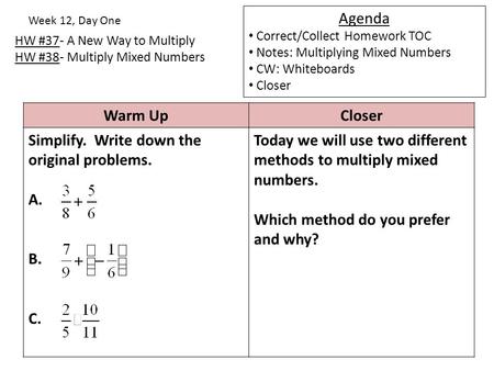 HW #37- A New Way to Multiply HW #38- Multiply Mixed Numbers Week 12, Day One Agenda Correct/Collect Homework TOC Notes: Multiplying Mixed Numbers CW: