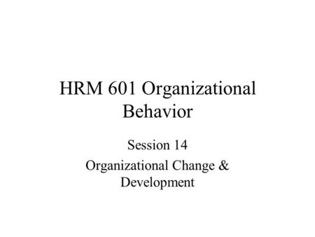 HRM 601 Organizational Behavior Session 14 Organizational Change & Development.