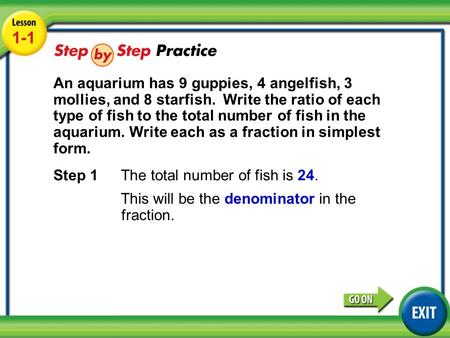 Lesson 1-1 Example 3 1-1 An aquarium has 9 guppies, 4 angelfish, 3 mollies, and 8 starfish. Write the ratio of each type of fish to the total number of.
