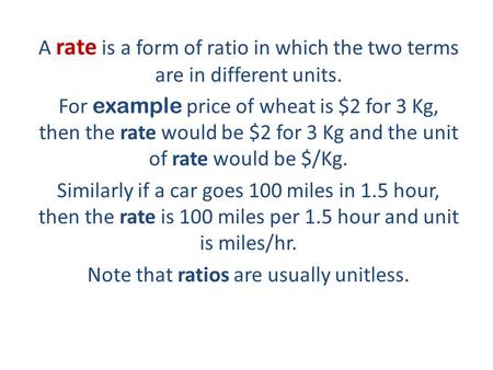 A rate is a form of ratio in which the two terms are in different units. For example price of wheat is $2 for 3 Kg, then the rate would be $2 for 3 Kg.