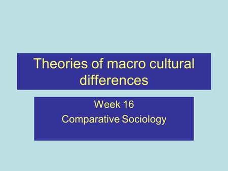 Theories of macro cultural differences Week 16 Comparative Sociology.
