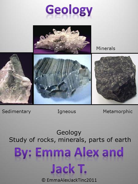 © EmmaAlexJackTinc2011 Geology Study of rocks, minerals, parts of earth Sedimentary MetamorphicIgneous Minerals.