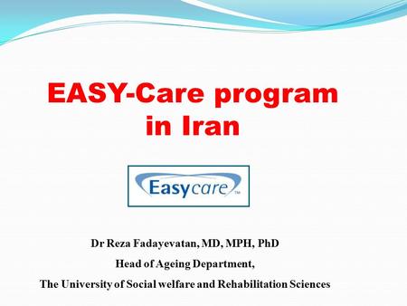 EASY-Care program in Iran Dr Reza Fadayevatan, MD, MPH, PhD Head of Ageing Department, The University of Social welfare and Rehabilitation Sciences.