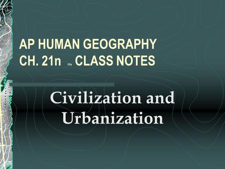 AP HUMAN GEOGRAPHY CH. 21n 17o CLASS NOTES Civilization and Urbanization.