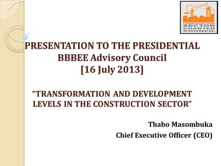 PRESENTATION TO THE PRESIDENTIAL BBBEE Advisory Council [16 July 2013] “TRANSFORMATION AND DEVELOPMENT LEVELS IN THE CONSTRUCTION SECTOR” Thabo Masombuka.