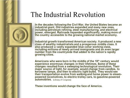 The Industrial Revolution In the decades following the Civil War, the United States became an industrial giant. Old industries expanded and many new ones,