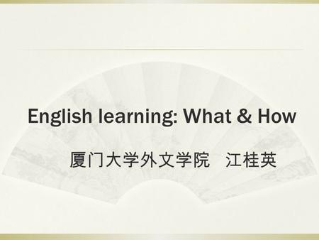English learning: What & How 厦门大学外文学院 江桂英. 6W’s  Who  What  When  Where  Why (see next page)  How.