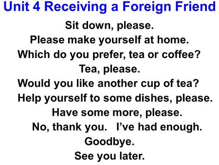 Unit 4 Receiving a Foreign Friend Sit down, please. Please make yourself at home. Which do you prefer, tea or coffee? Tea, please. Would you like another.