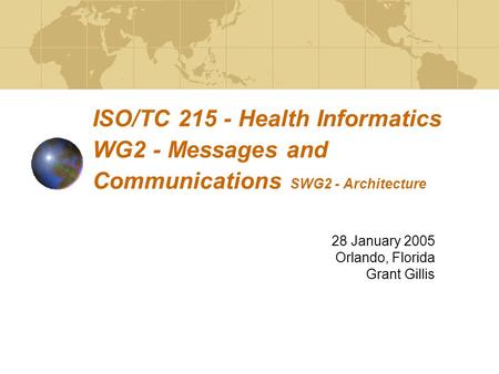 ISO/TC 215 - Health Informatics WG2 - Messages and Communications SWG2 - Architecture 28 January 2005 Orlando, Florida Grant Gillis.