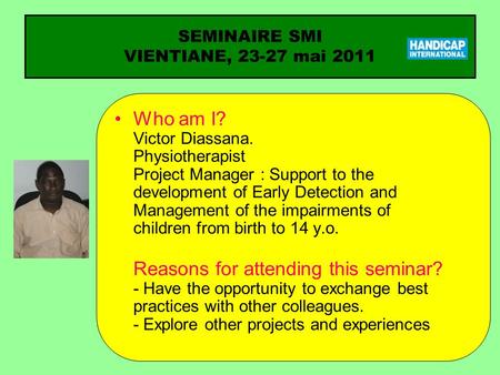 SEMINAIRE SMI VIENTIANE, 23-27 mai 2011 Who am I? Victor Diassana. Physiotherapist Project Manager : Support to the development of Early Detection and.