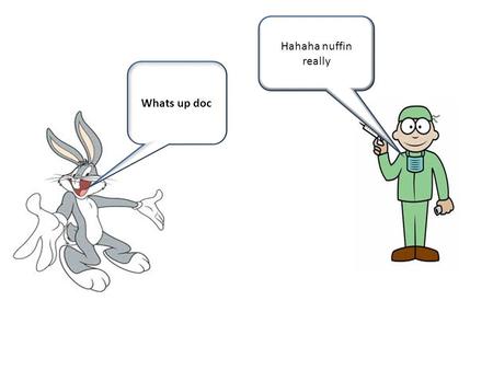 Whats up doc Hahaha nuffin really. Ok then ima leave O wait you got that bug boy.